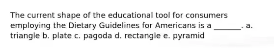 The current shape of the educational tool for consumers employing the Dietary Guidelines for Americans is a _______. a. triangle b. plate c. pagoda d. rectangle e. pyramid