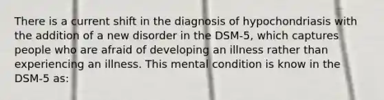 There is a current shift in the diagnosis of hypochondriasis with the addition of a new disorder in the DSM-5, which captures people who are afraid of developing an illness rather than experiencing an illness. This mental condition is know in the DSM-5 as: