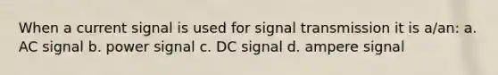 When a current signal is used for signal transmission it is a/an: a. AC signal b. power signal c. DC signal d. ampere signal