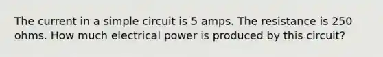 The current in a simple circuit is 5 amps. The resistance is 250 ohms. How much electrical power is produced by this circuit?