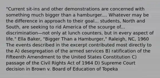 "Current sit-ins and other demonstrations are concerned with something much bigger than a hamburger.... Whatever may be the difference in approach to their goal... students, North and South, are seeking to rid America of the scourge of... discrimination—not only at lunch counters, but in every aspect of life." Ella Baker, "Bigger Than a Hamburger," Raleigh, NC, 1960 The events described in the excerpt contributed most directly to the A) desegregation of the armed services B) ratification of the Fifteenth Amendment to the United States Constitution C) passage of the Civil Rights Act of 1964 D) Supreme Court decision in Brown v. Board of Education of Topeka