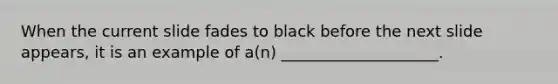 When the current slide fades to black before the next slide appears, it is an example of a(n) ____________________.