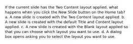 If the current slide has the Two Content layout applied, what happens when you click the New Slide button on the Home tab? a. A new slide is created with the Two Content layout applied. b. A new slide is created with the default Title and Content layout applied. c. A new slide is created with the Blank layout applied so that you can choose which layout you want to use. d. A dialog box opens asking you to select the layout you want to use.