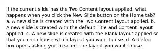 If the current slide has the Two Content layout applied, what happens when you click the New Slide button on the Home tab? a. A new slide is created with the Two Content layout applied. b. A new slide is created with the default Title and Content layout applied. c. A new slide is created with the Blank layout applied so that you can choose which layout you want to use. d. A dialog box opens asking you to select the layout you want to use.