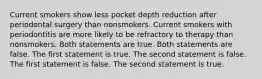 Current smokers show less pocket depth reduction after periodontal surgery than nonsmokers. Current smokers with periodontitis are more likely to be refractory to therapy than nonsmokers. Both statements are true. Both statements are false. The first statement is true. The second statement is false. The first statement is false. The second statement is true.