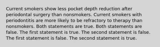 Current smokers show less pocket depth reduction after periodontal surgery than nonsmokers. Current smokers with periodontitis are more likely to be refractory to therapy than nonsmokers. Both statements are true. Both statements are false. The first statement is true. The second statement is false. The first statement is false. The second statement is true.