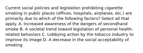 Current social policies and legislation prohibiting cigarette smoking in public places (offices, hospitals, airplanes, etc.) are primarily due to which of the following factors? Select all that apply. A. Increased awareness of the dangers of secondhand smoke B. A societal trend toward legislation of personal health-related behaviors C. Lobbying action by the tobacco industry to improve its image D. A decrease in the social acceptability of smoking