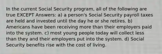 In the current Social Security program, all of the following are true EXCEPT Answers: a) a person's Social Security payroll taxes are held and invested until the day he or she retires. b) Americans have been receiving more than their employers paid into the system. c) most young people today will collect less than they and their employers put into the system. d) Social Security benefits rise with the cost of living.