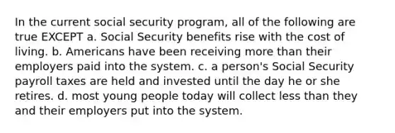 In the current social security program, all of the following are true EXCEPT a. Social Security benefits rise with the cost of living. b. Americans have been receiving <a href='https://www.questionai.com/knowledge/keWHlEPx42-more-than' class='anchor-knowledge'>more than</a> their employers paid into the system. c. a person's Social Security payroll taxes are held and invested until the day he or she retires. d. most young people today will collect <a href='https://www.questionai.com/knowledge/k7BtlYpAMX-less-than' class='anchor-knowledge'>less than</a> they and their employers put into the system.