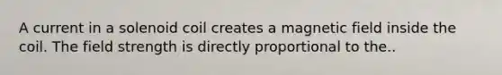 A current in a solenoid coil creates a magnetic field inside the coil. The field strength is directly proportional to the..