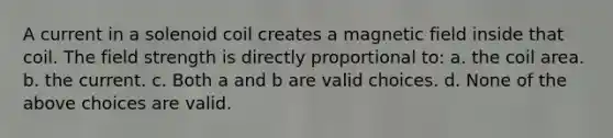 A current in a solenoid coil creates a magnetic field inside that coil. The field strength is directly proportional to: a. the coil area. b. the current. c. Both a and b are valid choices. d. None of the above choices are valid.