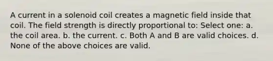 A current in a solenoid coil creates a magnetic field inside that coil. The field strength is directly proportional to: Select one: a. the coil area. b. the current. c. Both A and B are valid choices. d. None of the above choices are valid.