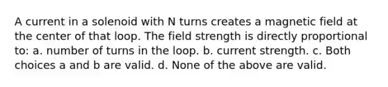 A current in a solenoid with N turns creates a magnetic field at the center of that loop. The field strength is directly proportional to: a. number of turns in the loop. b. current strength. c. Both choices a and b are valid. d. None of the above are valid.