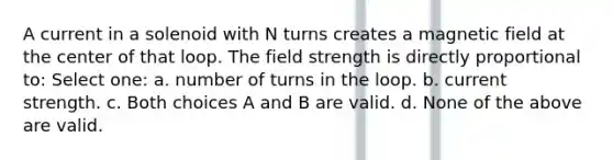 A current in a solenoid with N turns creates a magnetic field at the center of that loop. The field strength is directly proportional to: Select one: a. number of turns in the loop. b. current strength. c. Both choices A and B are valid. d. None of the above are valid.