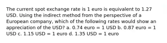 The current spot exchange rate is 1 euro is equivalent to 1.27 USD. Using the indirect method from the perspective of a European company, which of the following rates would show an appreciation of the USD? a. 0.74 euro = 1 USD b. 0.87 euro = 1 USD c. 1.15 USD = 1 euro d. 1.35 USD = 1 euro