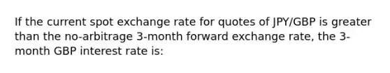 If the current spot exchange rate for quotes of JPY/GBP is greater than the no-arbitrage 3-month forward exchange rate, the 3-month GBP interest rate is: