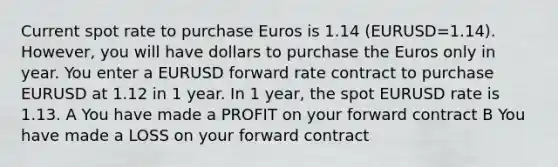 Current spot rate to purchase Euros is 1.14 (EURUSD=1.14). However, you will have dollars to purchase the Euros only in year. You enter a EURUSD forward rate contract to purchase EURUSD at 1.12 in 1 year. In 1 year, the spot EURUSD rate is 1.13. A You have made a PROFIT on your forward contract B You have made a LOSS on your forward contract