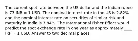 The current spot rate between the US dollar and the Indian rupee is 73 INR = 1 USD. The nominal interest rate in the US is 2.82% and the nominal interest rate on securities of similar risk and maturity in India is 7.84%. The International Fisher Effect would predict the spot exchange rate in one year as approximately ____ IRP = 1 USD. Answer to two decimal places