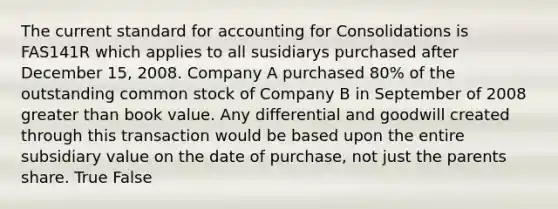 The current standard for accounting for Consolidations is FAS141R which applies to all susidiarys purchased after December 15, 2008. Company A purchased 80% of the outstanding common stock of Company B in September of 2008 greater than book value. Any differential and goodwill created through this transaction would be based upon the entire subsidiary value on the date of purchase, not just the parents share. True False