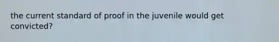 the current standard of proof in the juvenile would get convicted?