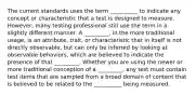 The current standards uses the term __________ to indicate any concept or characteristic that a test is designed to measure. However, many testing professional still use the term in a slightly different manner. A _________, in the more traditional usage, is an attribute, trait, or characteristic that in itself is not directly observable, but can only be inferred by looking at observable behaviors, which are believed to indicate the presence of that _________. Whether you are using the newer or more traditional conception of a _________, any test must contain test items that are sampled from a broad domain of content that is believed to be related to the __________ being measured.