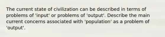 The current state of civilization can be described in terms of problems of 'input' or problems of 'output'. Describe the main current concerns associated with 'population' as a problem of 'output'.