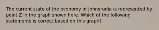 The current state of the economy of Johnsrudia is represented by point Z in the graph shown here. Which of the following statements is correct based on this graph?