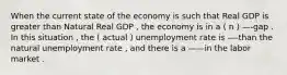 When the current state of the economy is such that Real GDP is greater than Natural Real GDP , the economy is in a ( n ) —-gap . In this situation , the ( actual ) unemployment rate is —-than the natural unemployment rate , and there is a ——in the labor market .