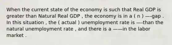 When the current state of the economy is such that Real GDP is greater than Natural Real GDP , the economy is in a ( n ) —-gap . In this situation , the ( actual ) unemployment rate is —-than the natural unemployment rate , and there is a ——in the labor market .