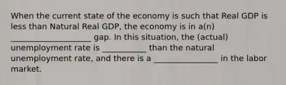 When the current state of the economy is such that Real GDP is <a href='https://www.questionai.com/knowledge/k7BtlYpAMX-less-than' class='anchor-knowledge'>less than</a> Natural Real GDP, the economy is in a(n) ____________________ gap. In this situation, the (actual) <a href='https://www.questionai.com/knowledge/kh7PJ5HsOk-unemployment-rate' class='anchor-knowledge'>unemployment rate</a> is ___________ than the natural unemployment rate, and there is a ________________ in the labor market.