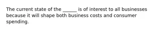 The current state of the ______ is of interest to all businesses because it will shape both business costs and consumer spending.