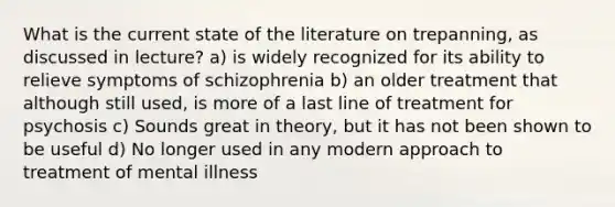 What is the current state of the literature on trepanning, as discussed in lecture? a) is widely recognized for its ability to relieve symptoms of schizophrenia b) an older treatment that although still used, is more of a last line of treatment for psychosis c) Sounds great in theory, but it has not been shown to be useful d) No longer used in any modern approach to treatment of mental illness