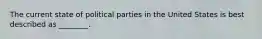 The current state of political parties in the United States is best described as ________.