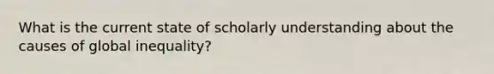 What is the current state of scholarly understanding about the causes of global inequality?