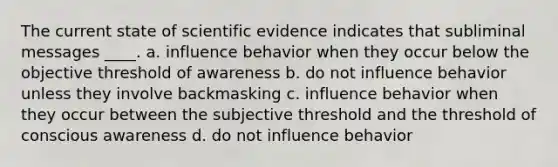 The current state of scientific evidence indicates that subliminal messages ____. a. influence behavior when they occur below the objective threshold of awareness b. do not influence behavior unless they involve backmasking c. influence behavior when they occur between the subjective threshold and the threshold of conscious awareness d. do not influence behavior