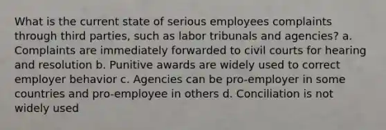 What is the current state of serious employees complaints through third parties, such as labor tribunals and agencies? a. Complaints are immediately forwarded to civil courts for hearing and resolution b. Punitive awards are widely used to correct employer behavior c. Agencies can be pro-employer in some countries and pro-employee in others d. Conciliation is not widely used