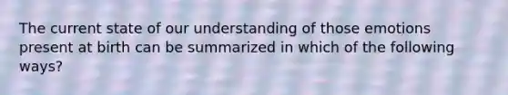 The current state of our understanding of those emotions present at birth can be summarized in which of the following ways?