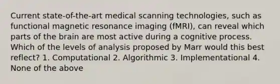 Current state-of-the-art medical scanning technologies, such as functional magnetic resonance imaging (fMRI), can reveal which parts of the brain are most active during a cognitive process. Which of the levels of analysis proposed by Marr would this best reflect? 1. Computational 2. Algorithmic 3. Implementational 4. None of the above