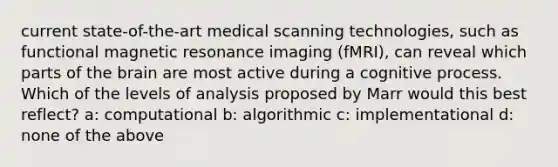 current state-of-the-art medical scanning technologies, such as functional magnetic resonance imaging (fMRI), can reveal which parts of the brain are most active during a cognitive process. Which of the levels of analysis proposed by Marr would this best reflect? a: computational b: algorithmic c: implementational d: none of the above