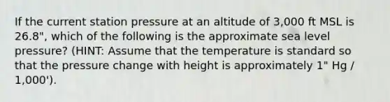 If the current station pressure at an altitude of 3,000 ft MSL is 26.8", which of the following is the approximate sea level pressure? (HINT: Assume that the temperature is standard so that the pressure change with height is approximately 1" Hg / 1,000').