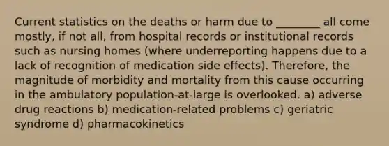 Current statistics on the deaths or harm due to ________ all come mostly, if not all, from hospital records or institutional records such as nursing homes (where underreporting happens due to a lack of recognition of medication side effects). Therefore, the magnitude of morbidity and mortality from this cause occurring in the ambulatory population-at-large is overlooked. a) adverse drug reactions b) medication-related problems c) geriatric syndrome d) pharmacokinetics