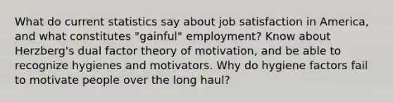 What do current statistics say about job satisfaction in America, and what constitutes "gainful" employment? Know about Herzberg's dual factor theory of motivation, and be able to recognize hygienes and motivators. Why do hygiene factors fail to motivate people over the long haul?