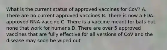 What is the current status of approved vaccines for CoV? A. There are no current approved vaccines B. There is now a FDA-approved RNA vaccine C. There is a vaccine meant for bats but none that work for humans D. There are over 5 approved vaccines that are fully effective for all versions of CoV and the disease may soon be wiped out