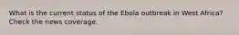 What is the current status of the Ebola outbreak in West Africa? Check the news coverage.