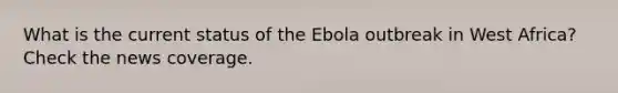 What is the current status of the Ebola outbreak in West Africa? Check the news coverage.