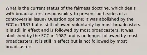 What is the current status of the fairness doctrine, which deals with broadcasters' responsibility to present both sides of a controversial issue? Question options: It was abolished by the FCC in 1987 but is still followed voluntarily by most broadcasters. It is still in effect and is followed by most broadcasters. It was abolished by the FCC in 1987 and is no longer followed by most broadcasters. It is still in effect but is not followed by most broadcasters.