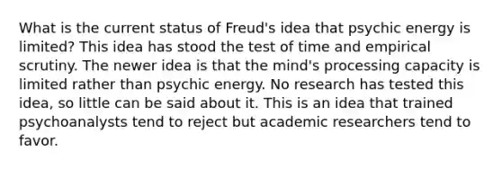 What is the current status of Freud's idea that psychic energy is limited? This idea has stood the test of time and empirical scrutiny. The newer idea is that the mind's processing capacity is limited rather than psychic energy. No research has tested this idea, so little can be said about it. This is an idea that trained psychoanalysts tend to reject but academic researchers tend to favor.