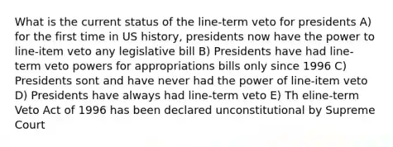 What is the current status of the line-term veto for presidents A) for the first time in US history, presidents now have the power to line-item veto any legislative bill B) Presidents have had line-term veto powers for appropriations bills only since 1996 C) Presidents sont and have never had the power of line-item veto D) Presidents have always had line-term veto E) Th eline-term Veto Act of 1996 has been declared unconstitutional by Supreme Court