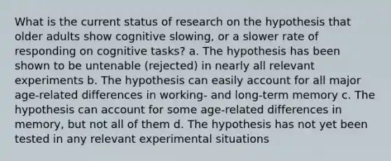 What is the current status of research on the hypothesis that older adults show cognitive slowing, or a slower rate of responding on cognitive tasks? a. The hypothesis has been shown to be untenable (rejected) in nearly all relevant experiments b. The hypothesis can easily account for all major age-related differences in working- and long-term memory c. The hypothesis can account for some age-related differences in memory, but not all of them d. The hypothesis has not yet been tested in any relevant experimental situations