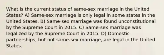 What is the current status of same-sex marriage in the United States? A) Same-sex marriage is only legal in some states in the United States. B) Same-sex marriage was found unconstitutional by the Supreme Court in 2015. C) Same-sex marriage was legalized by the Supreme Court in 2015. D) Domestic partnerships, but not same-sex marriage, are legal in the United States.